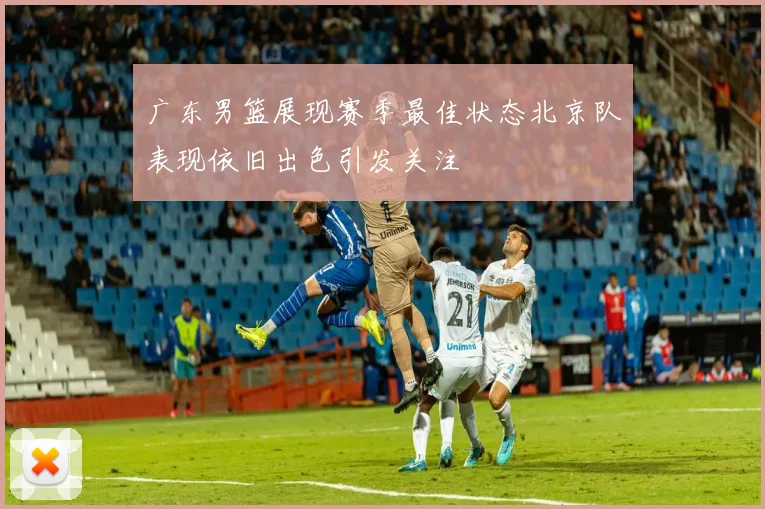广东男篮展现赛季最佳状态北京队表现依旧出色引发关注
