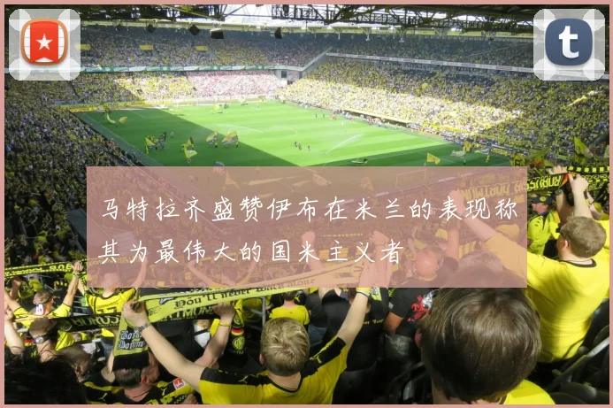 马特拉齐盛赞伊布在米兰的表现称其为最伟大的国米主义者