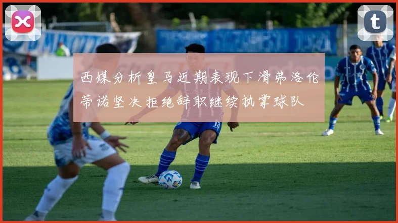 西媒分析皇马近期表现下滑弗洛伦蒂诺坚决拒绝辞职继续执掌球队