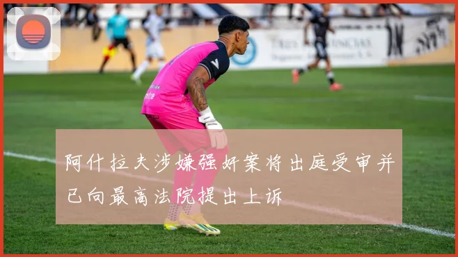 阿什拉夫涉嫌强奸案将出庭受审并已向最高法院提出上诉