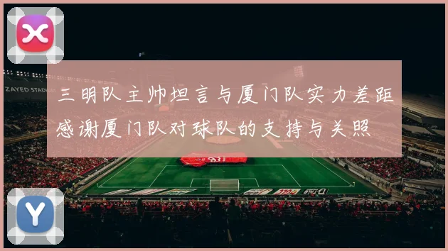 三明队主帅坦言与厦门队实力差距感谢厦门队对球队的支持与关照