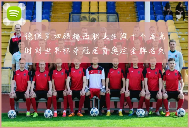 德保罗回顾梅西职业生涯十个高光时刻世界杯夺冠居首奥运金牌名列第四