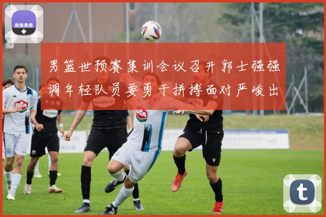 男篮世预赛集训会议召开郭士强强调年轻队员要勇于拼搏面对严峻出线形势