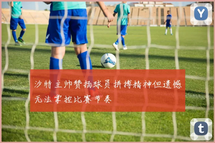 沙特主帅赞扬球员拼搏精神但遗憾无法掌控比赛节奏