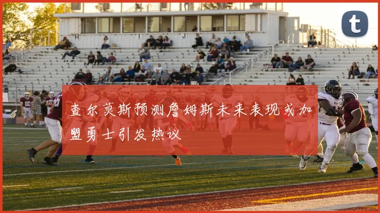 查尔莫斯预测詹姆斯未来表现或加盟勇士引发热议