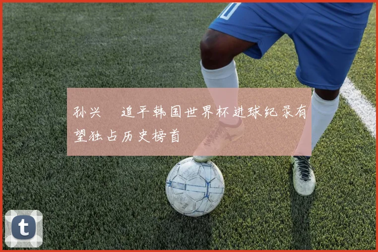 孙兴慜追平韩国世界杯进球纪录有望独占历史榜首