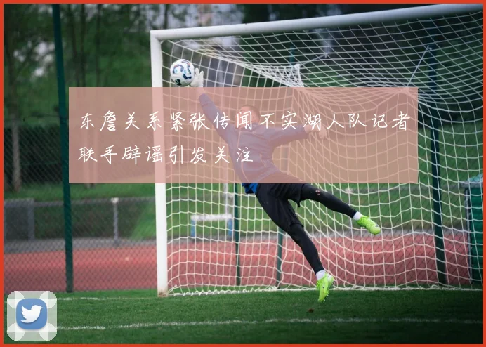 东詹关系紧张传闻不实湖人队记者联手辟谣引发关注