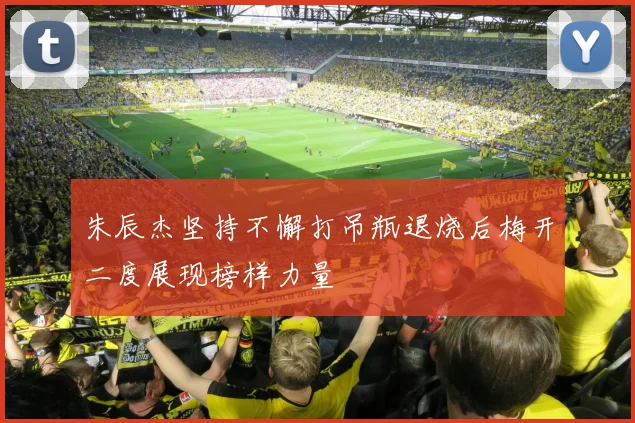 朱辰杰坚持不懈打吊瓶退烧后梅开二度展现榜样力量