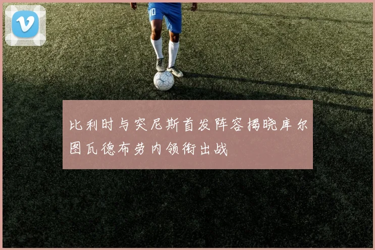 比利时与突尼斯首发阵容揭晓库尔图瓦德布劳内领衔出战