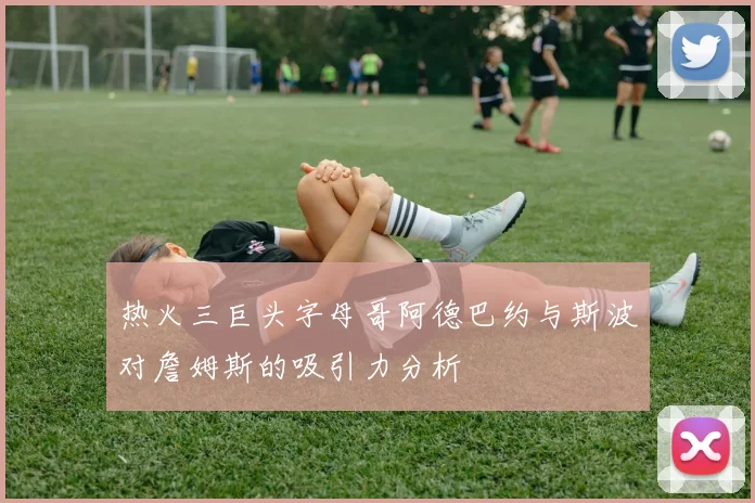 热火三巨头字母哥阿德巴约与斯波对詹姆斯的吸引力分析