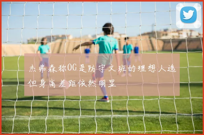 杰弗森称OG是防守文班的理想人选但身高差距依然明显