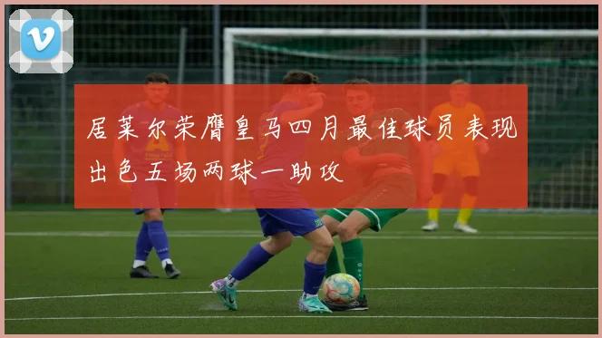 居莱尔荣膺皇马四月最佳球员表现出色五场两球一助攻