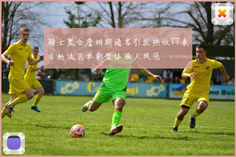 骑士聚会詹姆斯请客引发热议TT表示轮流买单彰显体面人风范