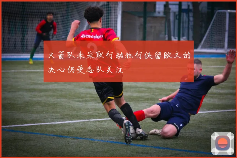火箭队未采取行动独行侠留欧文的决心仍受各队关注