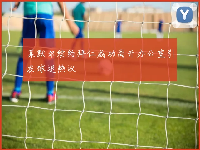 莱默尔续约拜仁成功离开办公室引发球迷热议