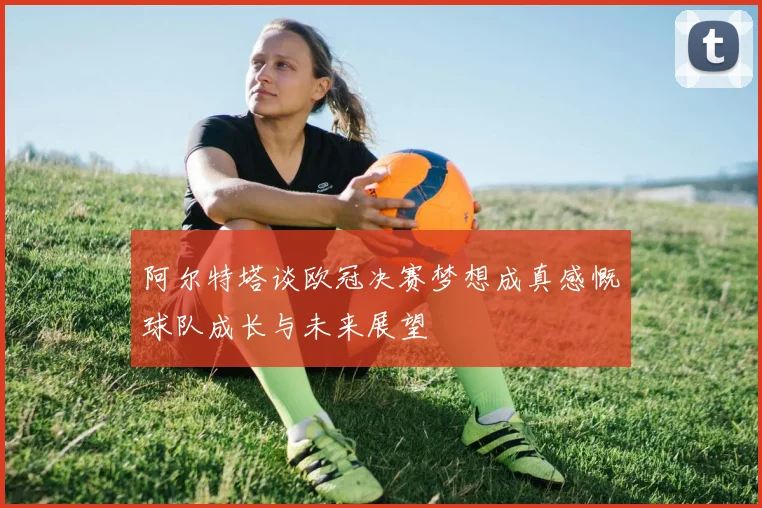 阿尔特塔谈欧冠决赛梦想成真感慨球队成长与未来展望
