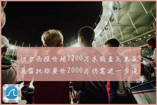 切尔西报价超1200万求购查瓦里亚莫雷托称要价2000万仍需进一步谈判