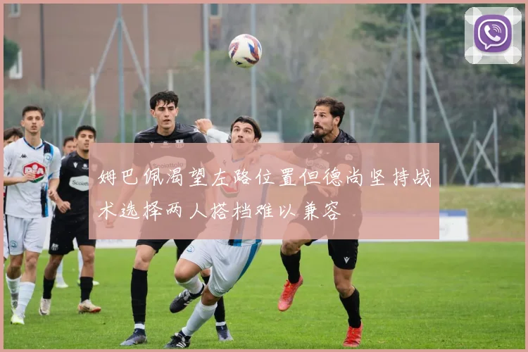 姆巴佩渴望左路位置但德尚坚持战术选择两人搭档难以兼容
