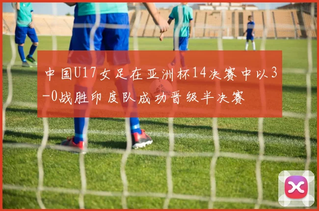 中国U17女足在亚洲杯14决赛中以3-0战胜印度队成功晋级半决赛